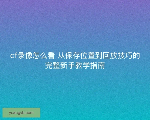 cf录像怎么看 从保存位置到回放技巧的完整新手教学指南