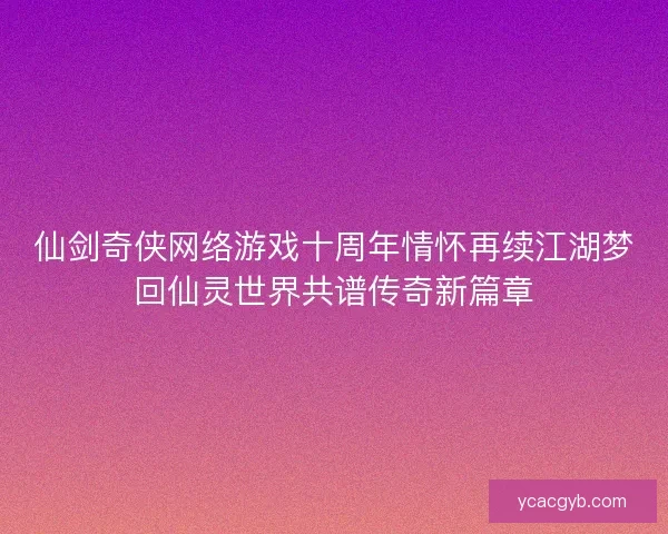 仙剑奇侠网络游戏十周年情怀再续江湖梦回仙灵世界共谱传奇新篇章