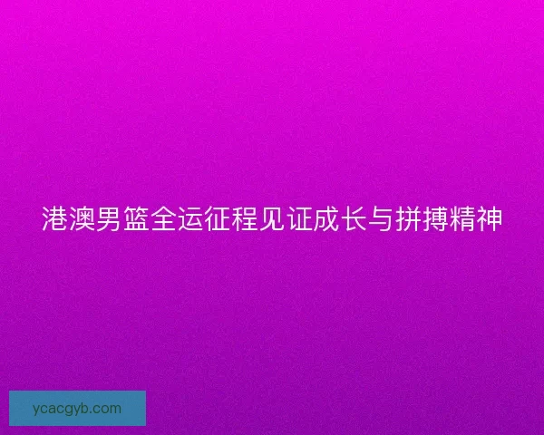 港澳男篮全运征程见证成长与拼搏精神