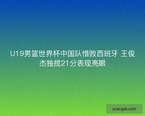 U19男篮世界杯中国队惜败西班牙 王俊杰独揽21分表现亮眼
